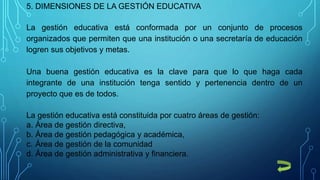 5. DIMENSIONES DE LA GESTIÓN EDUCATIVA
La gestión educativa está conformada por un conjunto de procesos
organizados que permiten que una institución o una secretaría de educación
logren sus objetivos y metas.
Una buena gestión educativa es la clave para que lo que haga cada
integrante de una institución tenga sentido y pertenencia dentro de un
proyecto que es de todos.
La gestión educativa está constituida por cuatro áreas de gestión:
a. Área de gestión directiva,
b. Área de gestión pedagógica y académica,
c. Área de gestión de la comunidad
d. Área de gestión administrativa y financiera.
 