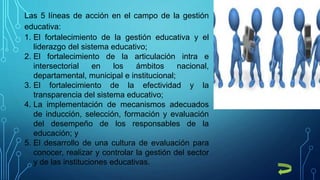 Las 5 líneas de acción en el campo de la gestión
educativa:
1. El fortalecimiento de la gestión educativa y el
liderazgo del sistema educativo;
2. El fortalecimiento de la articulación intra e
intersectorial en los ámbitos nacional,
departamental, municipal e institucional;
3. El fortalecimiento de la efectividad y la
transparencia del sistema educativo;
4. La implementación de mecanismos adecuados
de inducción, selección, formación y evaluación
del desempeño de los responsables de la
educación; y
5. El desarrollo de una cultura de evaluación para
conocer, realizar y controlar la gestión del sector
y de las instituciones educativas.
 