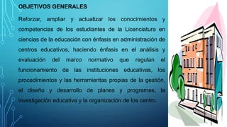 OBJETIVOS GENERALES
Reforzar, ampliar y actualizar los conocimientos y
competencias de los estudiantes de la Licenciatura en
ciencias de la educación con énfasis en administración de
centros educativos, haciendo énfasis en el análisis y
evaluación del marco normativo que regulan el
funcionamiento de las instituciones educativas, los
procedimientos y las herramientas propias de la gestión,
el diseño y desarrollo de planes y programas, la
investigación educativa y la organización de los centro.
 