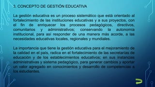 3. CONCEPTO DE GESTIÓN EDUCATIVA
La gestión educativa es un proceso sistemático que está orientado al
fortalecimiento de las instituciones educativas y a sus proyectos, con
el fin de enriquecer los procesos pedagógicos, directivos,
comunitarios y administrativos; conservando la autonomía
institucional, para así responder de una manera más acorde, a las
necesidades educativas locales, regionales y mundiales.
La importancia que tiene la gestión educativa para el mejoramiento de
la calidad en el país, radica en el fortalecimiento de las secretarías de
educación y de los establecimientos educativos; en sus instancias
administrativas y sistema pedagógico, para generar cambios y aportar
un valor agregado en conocimientos y desarrollo de competencias a
los estudiantes.
 