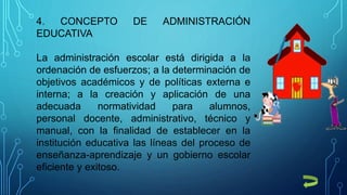 4. CONCEPTO DE ADMINISTRACIÓN
EDUCATIVA
La administración escolar está dirigida a la
ordenación de esfuerzos; a la determinación de
objetivos académicos y de políticas externa e
interna; a la creación y aplicación de una
adecuada normatividad para alumnos,
personal docente, administrativo, técnico y
manual, con la finalidad de establecer en la
institución educativa las líneas del proceso de
enseñanza-aprendizaje y un gobierno escolar
eficiente y exitoso.
 