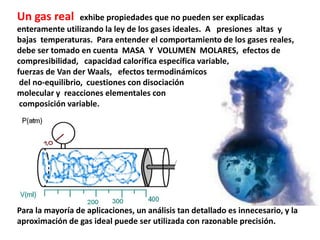 Un gas real exhibe propiedades que no pueden ser explicadas
enteramente utilizando la ley de los gases ideales. A presiones altas y
bajas temperaturas. Para entender el comportamiento de los gases reales,
debe ser tomado en cuenta MASA Y VOLUMEN MOLARES, efectos de
compresibilidad, capacidad calorífica específica variable,
fuerzas de Van der Waals, efectos termodinámicos
del no-equilibrio, cuestiones con disociación
molecular y reacciones elementales con
composición variable.
Para la mayoría de aplicaciones, un análisis tan detallado es innecesario, y la
aproximación de gas ideal puede ser utilizada con razonable precisión.
 