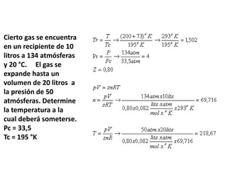 Cierto gas se encuentra
en un recipiente de 10
litros a 134 atmósferas
y 20 °C. El gas se
expande hasta un
volumen de 20 litros a
la presión de 50
atmósferas. Determine
la temperatura a la
cual deberá someterse.
Pc = 33,5
Tc = 195 °K
 