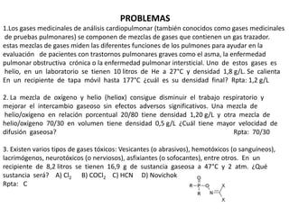 PROBLEMAS
1.Los gases medicinales de análisis cardiopulmonar (también conocidos como gases medicinales
de pruebas pulmonares) se componen de mezclas de gases que contienen un gas trazador.
estas mezclas de gases miden las diferentes funciones de los pulmones para ayudar en la
evaluación de pacientes con trastornos pulmonares graves como el asma, la enfermedad
pulmonar obstructiva crónica o la enfermedad pulmonar intersticial. Uno de estos gases es
helio, en un laboratorio se tienen 10 litros de He a 27°C y densidad 1,8 g/L. Se calienta
En un recipiente de tapa móvil hasta 177°C ¿cuál es su densidad final? Rpta: 1,2 g/L
2. La mezcla de oxígeno y helio (heliox) consigue disminuir el trabajo respiratorio y
mejorar el intercambio gaseoso sin efectos adversos significativos. Una mezcla de
helio/oxígeno en relación porcentual 20/80 tiene densidad 1,20 g/L y otra mezcla de
helio/oxígeno 70/30 en volumen tiene densidad 0,5 g/L ¿Cuál tiene mayor velocidad de
difusión gaseosa? Rpta: 70/30
3. Existen varios tipos de gases tóxicos: Vesicantes (o abrasivos), hemotóxicos (o sanguíneos),
lacrimógenos, neurotóxicos (o nerviosos), asfixiantes (o sofocantes), entre otros. En un
recipiente de 8,2 litros se tienen 16,9 g de sustancia gaseosa a 47°C y 2 atm. ¿Qué
sustancia será? A) Cl2 B) COCl2 C) HCN D) Novichok
Rpta: C
 