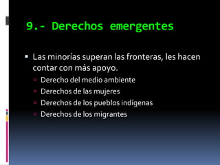 9.- Derechos emergentes

 Las minorías superan las fronteras, les hacen
  contar con más apoyo.
   Derecho del medio ambiente
   Derechos de las mujeres
   Derechos de los pueblos indígenas
   Derechos de los migrantes
 