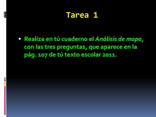Tarea 1

 Realiza en tú cuaderno el Análisis de mapa,
  con las tres preguntas, que aparece en la
  pág. 107 de tú texto escolar 2011.
 