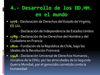 4.- Desarrollo de los DD.HH.
          en el mundo
 1776.- Declaración de Derechos del Estado de Virginia,
  EE.UU.
         - Declaración de Independencia de Estados Unidos
 1789.- Declaración de los Derechos del Hombre y del
  Ciudadano en Francia
 1810.- Fundación de la República de Chile, bajo los
  ideales de la Revolución Francesa
 1948.- Declaración Universal de Derechos Humanos ,
  iniciativa de la ONU, por las atrocidades de la Segunda
  Guerra Mundial, por el genocidio cometido conta la
  humanidad
 