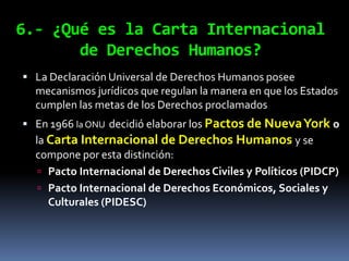 6.- ¿Qué es la Carta Internacional
       de Derechos Humanos?
 La Declaración Universal de Derechos Humanos posee
  mecanismos jurídicos que regulan la manera en que los Estados
  cumplen las metas de los Derechos proclamados
 En 1966 la ONU decidió elaborar los Pactos de Nueva York o
  la Carta Internacional de Derechos Humanos y se
  compone por esta distinción:
    Pacto Internacional de Derechos Civiles y Políticos (PIDCP)
    Pacto Internacional de Derechos Económicos, Sociales y
     Culturales (PIDESC)
 