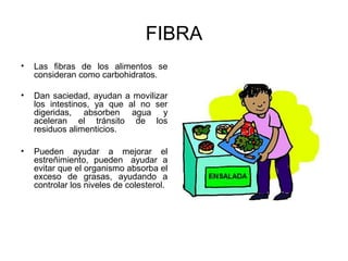 FIBRA
•   Las fibras de los alimentos se
    consideran como carbohidratos.

•   Dan saciedad, ayudan a movilizar
    los intestinos, ya que al no ser
    digeridas, absorben agua y
    aceleran el tránsito de los
    residuos alimenticios.

•   Pueden ayudar a mejorar el
    estreñimiento, pueden ayudar a
    evitar que el organismo absorba el
    exceso de grasas, ayudando a
    controlar los niveles de colesterol.
 