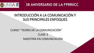 UNIDAD DE POSGRADO F. PRRIICC
38 ANIVERSARIO DE LA FPRRIICC
INTRODUCCIÓN A LA COMUNICACIÓN Y
SUS PRINCIPALES ENFOQUES
CURSO “TEORÍA DE LA COMUNICACIÓN”
CLASE 3
MAESTRÍA EN COMUNICACIÓN
 