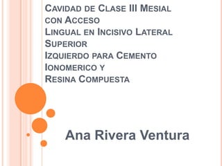CAVIDAD DE CLASE III MESIAL
CON ACCESO
LINGUAL EN INCISIVO LATERAL
SUPERIOR
IZQUIERDO PARA CEMENTO
IONOMERICO Y
RESINA COMPUESTA

Ana Rivera Ventura

 
