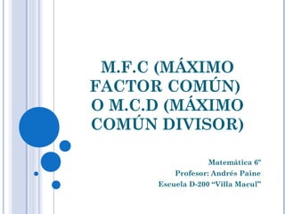 M.F.C (MÁXIMO
FACTOR COMÚN)
O M.C.D (MÁXIMO
COMÚN DIVISOR)

                   Matemática 6º
          Profesor: Andrés Paine
      Escuela D-200 “Villa Macul”
 