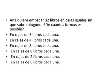 • Ana quiere empacar 32 libros en cajas iguales sin
que sobre ninguno. ¿De cuántas formas es
posible?
• En cajas de 3 libros cada una.
• En cajas de 4 libros cada una.
• En cajas de 5 libros cada una.
• En cajas de 8 libros cada una.
• En cajas de 2 libros cada una.
• En cajas de 6 libros cada una.
 