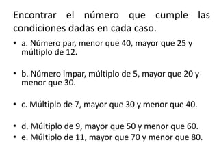 Encontrar el número que cumple las
condiciones dadas en cada caso.
• a. Número par, menor que 40, mayor que 25 y
múltiplo de 12.
• b. Número impar, múltiplo de 5, mayor que 20 y
menor que 30.
• c. Múltiplo de 7, mayor que 30 y menor que 40.
• d. Múltiplo de 9, mayor que 50 y menor que 60.
• e. Múltiplo de 11, mayor que 70 y menor que 80.
 