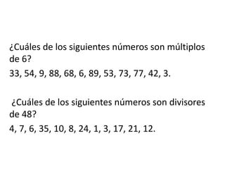 ¿Cuáles de los siguientes números son múltiplos
de 6?
33, 54, 9, 88, 68, 6, 89, 53, 73, 77, 42, 3.
¿Cuáles de los siguientes números son divisores
de 48?
4, 7, 6, 35, 10, 8, 24, 1, 3, 17, 21, 12.
 