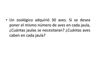 • Un zoológico adquirió 30 aves. Si se desea
poner el mismo número de aves en cada jaula,
¿Cuántas jaulas se necesitaran? ¿Cuántas aves
caben en cada jaula?
 