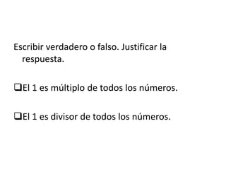 Escribir verdadero o falso. Justificar la
respuesta.
El 1 es múltiplo de todos los números.
El 1 es divisor de todos los números.
 