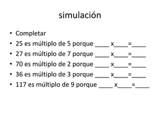 simulación
• Completar
• 25 es múltiplo de 5 porque ____ x____=____
• 27 es múltiplo de 7 porque ____ x____=____
• 70 es múltiplo de 2 porque ____ x____=____
• 36 es múltiplo de 3 porque ____ x____=____
• 117 es múltiplo de 9 porque ____ x____=____
 