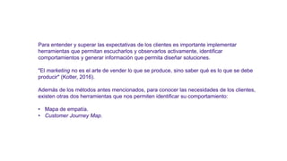 Para entender y superar las expectativas de los clientes es importante implementar
herramientas que permitan escucharlos y observarlos activamente, identificar
comportamientos y generar información que permita diseñar soluciones.
"El marketing no es el arte de vender lo que se produce, sino saber qué es lo que se debe
producir" (Kotler, 2016).
Además de los métodos antes mencionados, para conocer las necesidades de los clientes,
existen otras dos herramientas que nos permiten identificar su comportamiento:
• Mapa de empatía.
• Customer Journey Map.
 