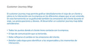 Customer Journey Map
El customer journey map permite graficar detalladamente el viaje de un cliente y
cómo es la interacción con la empresa en las diferentes etapas que se van viviendo.
En esta herramienta se va graficando también las emociones del cliente durante el
viaje, sus preocupaciones y deseos. Al desarrollar un customer journey map debe
considerarse:
• Todos los puntos donde el cliente tiene contacto con la empresa.
• El tipo de comunicación que va teniendo.
• Debe reflejarse el cambio en las emociones del cliente.
• Detallar cada etapa para identificar a los responsables y los momentos de
interacción.
 