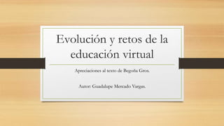 Evolución y retos de la
educación virtual
Apreciaciones al texto de Begoña Gros.
Autor: Guadalupe Mercado Vargas.
 