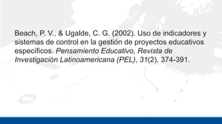 Beach, P. V., & Ugalde, C. G. (2002). Uso de indicadores y
sistemas de control en la gestión de proyectos educativos
específicos. Pensamiento Educativo, Revista de
Investigación Latinoamericana (PEL), 31(2), 374-391.
 