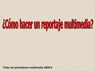 ¿Cómo hacer un reportaje multimedia? Taller de periodismo multimedia 2008-II 