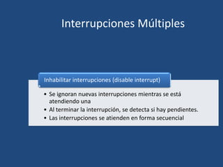 Interrupciones Múltiples



Inhabilitar interrupciones (disable interrupt)

• Se ignoran nuevas interrupciones mientras se está
  atendiendo una
• Al terminar la interrupción, se detecta si hay pendientes.
• Las interrupciones se atienden en forma secuencial
 