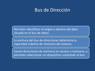 Bus de Dirección


Permiten identificar el origen o destino del dato
situado en el bus de datos.

La anchura del bus de direcciones determina la
capacidad máxima de memoria del sistema.

Llevan direcciones de memoria en acceso a memoria, o
permiten seleccionar un dispositivo conectado al bus.
 