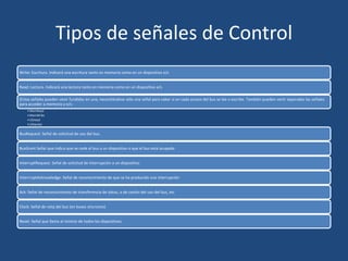 Tipos de señales de Control
Write: Escritura. Indicará una escritura tanto en memoria como en un dispositivo e/s


Read: Lectura. Indicará una lectura tanto en memoria como en un dispositivo e/s

(Estas señales pueden venir fundidas en una, necesitándose sólo una señal para saber si en cada acceso del bus se lee o escribe. También pueden venir separadas las señales
para acceder a memoria y e/s:
    • MemRead
    • MemWrite
    • I/Oread
    • I/Owrite)

BusRequest: Señal de solicitud de uso del bus.


BusGrant Señal que indica que se cede el bus a un dispositivo o que el bus está ocupado


InterruptRequest: Señal de solicitud de interrupción a un dispositivo


InterrruptAcknowledge: Señal de reconocimiento de que se ha producido una interrupción


Ack: Señal de reconocimiento de transferencia de datos, o de cesión del uso del bus, etc


Clock: Señal de reloj del bus (en buses síncronos)


Reset: Señal que llama al reinicio de todos los dispositivos.
 