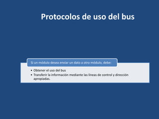 Protocolos de uso del bus




Si un módulo desea enviar un dato a otro módulo, debe:

• Obtener el uso del bus
• Transferir la información mediante las líneas de control y dirección
  apropiadas.
 