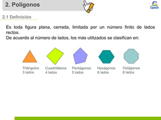 2. Polígonos
Es toda figura plana, cerrada, limitada por un número finito de lados
rectos.
De acuerdo al número de lados, los más utilizados se clasifican en:
2.1 Definición
Triángulos
3 lados
Cuadriláteros
4 lados
Pentágonos
5 lados
Hexágonos
6 lados
Octágonos
8 lados
 
