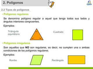 2. Polígonos
2.2 Tipos de polígonos
• Polígonos regulares
Se denomina polígono regular a aquel que tenga todos sus lados y
ángulos interiores congruentes.
Ejemplos:
Triángulo
equilátero
Cuadrado
• Polígonos irregulares
Son aquellos que NO son regulares, es decir, no cumplen una o ambas
condiciones de los polígonos regulares.
Ejemplos:
Rectángulo
Rombo
 