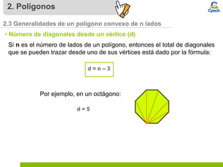 2. Polígonos
2.3 Generalidades de un polígono convexo de n lados
• Número de diagonales desde un vértice (d)
Si n es el número de lados de un polígono, entonces el total de diagonales
que se pueden trazar desde uno de sus vértices está dado por la fórmula:
d = n – 3
Por ejemplo, en un octágono:
d = 5
 