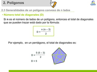 2. Polígonos
2.3 Generalidades de un polígono convexo de n lados
• Número total de diagonales (D)
Si n es el número de lados de un polígono, entonces el total de diagonales
que se pueden trazar está dado por la fórmula:
Por ejemplo, en un pentágono, el total de diagonales es:
D = 5
n (n – 3)
2
D =
5 (5 – 3)
2
D =
 
