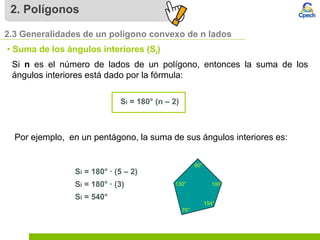 2. Polígonos
2.3 Generalidades de un polígono convexo de n lados
• Suma de los ángulos interiores (Si)
Si n es el número de lados de un polígono, entonces la suma de los
ángulos interiores está dado por la fórmula:
Si = 180° (n – 2)
Si = 180° ∙ (5 – 2)
Si = 180° ∙ (3)
Si = 540°
Por ejemplo, en un pentágono, la suma de sus ángulos interiores es:
 