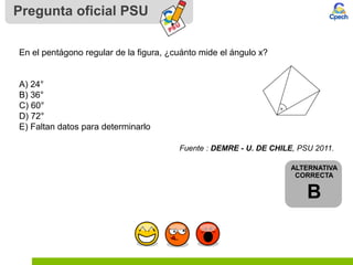 Pregunta oficial PSU
ALTERNATIVA
CORRECTA
B
En el pentágono regular de la figura, ¿cuánto mide el ángulo x?
A) 24°
B) 36°
C) 60°
D) 72°
E) Faltan datos para determinarlo
Fuente : DEMRE - U. DE CHILE, PSU 2011.
 