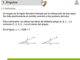 1. Ángulos
1.1 Definición
Un ángulo es la región del plano formado por la intersección de dos rayos.
Se mide positivamente en sentido contrario a los punteros del reloj.
Para nombrarlos, se utilizan las letras del alfabeto griego (α, β, ε,…) o
números (1, 2, 3, 4…) en el interior del ángulo.
En la figura,  =  AOB = 1
 