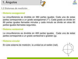 1. Ángulos
1.2 Sistemas de medición
• Sistema sexagesimal
La circunferencia es dividida en 360 partes iguales. Cada una de estas
partes corresponde a un grado sexagesimal (1°). Cada grado se divide en
60 partes iguales llamadas minutos y cada minuto se divide en otras 60
partes iguales llamadas segundos.
• Sistema centesimal
La circunferencia es dividida en 400 partes iguales. Cada una de estas
partes corresponde a un grado centesimal o gradián (g).
• Sistema circular
En este sistema de medición, la unidad es el radián (rad).
 