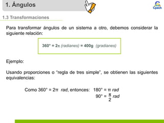 1. Ángulos
1.3 Transformaciones
Para transformar ángulos de un sistema a otro, debemos considerar la
siguiente relación:
360° = 2p (radianes) = 400g (gradianes)
Como 360° = 2π rad, entonces: 180° = π rad
90° = rad
p
2
Ejemplo:
Usando proporciones o “regla de tres simple”, se obtienen las siguientes
equivalencias:
 