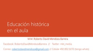 Educación histórica 
en el aula 
M.M. Roberto David Mendoza Barrera 
Facebook: RobertoDavidMendozaBarrera // Twitter: mkt_media 
Correo: robertodavidmendoza@gmail.com // Celular 492.892.0270 (tengo whats) 
 