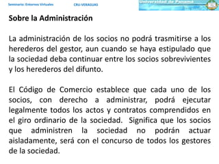Seminario: Entornos Virtuales CRU-VERAGUAS
Sobre la Administración
La administración de los socios no podrá trasmitirse a los
herederos del gestor, aun cuando se haya estipulado que
la sociedad deba continuar entre los socios sobrevivientes
y los herederos del difunto.
El Código de Comercio establece que cada uno de los
socios, con derecho a administrar, podrá ejecutar
legalmente todos los actos y contratos comprendidos en
el giro ordinario de la sociedad. Significa que los socios
que administren la sociedad no podrán actuar
aisladamente, será con el concurso de todos los gestores
de la sociedad.
 