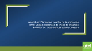 Asignatura: Planeación y control de la producción
Tema: Unidad 3 Balanceo de líneas de ensamble
Profesor: Dr. Víctor Manuel Suárez Quezada
 