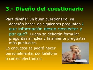 3.- Diseño del cuestionario Para diseñar un buen cuestionario, se deberán hacer las siguientes preguntas  ¿ que información deseo recolectar y por qué?.  Luego se deberán formular preguntas simples y finalmente preguntas más puntuales. La encuesta se podrá hacer  personalmente, por teléfono o correo electrónico. 
