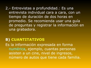 2.- Entrevistas a profundidad.: Es una entrevista individual cara a cara, con un tiempo de duración de dos horas en promedio. Se recomienda usar una guía de preguntas y registrar la información en una grabadora. B)  CUANTITATIVOS Es la información expresada en forma  numérica , ejemplo, cuantas personas asisten a un cine, nivel de ingresos, número de autos que tiene cada familia. 