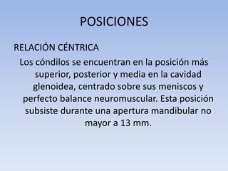 POSICIONES
RELACIÓN CÉNTRICA
Los cóndilos se encuentran en la posición más
superior, posterior y media en la cavidad
glenoidea, centrado sobre sus meniscos y
perfecto balance neuromuscular. Esta posición
subsiste durante una apertura mandibular no
mayor a 13 mm.
 