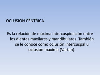 OCLUSIÓN CÉNTRICA
Es la relación de máxima intercuspidación entre
los dientes maxilares y mandibulares. También
se le conoce como oclusión intercuspal u
oclusión máxima (Vartan).
 