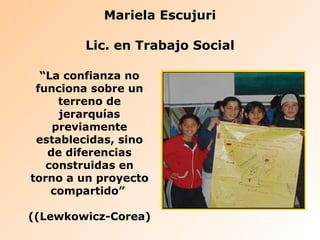Mariela Escujuri Lic. en Trabajo Social “ La confianza no funciona sobre un terreno de jerarquías previamente establecidas, sino de diferencias construidas en torno a un proyecto compartido”  ((Lewkowicz-Corea) 