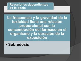 Reacciones dependientes
de la dosis
La frecuencia y la gravedad de la
toxicidad tiene una relación
proporcional con la
concentración del fármaco en el
organismo y la duración de la
exposición
• Sobredosis
 
