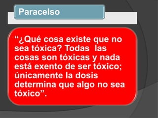 Paracelso
“¿Qué cosa existe que no
sea tóxica? Todas las
cosas son tóxicas y nada
está exento de ser tóxico;
únicamente la dosis
determina que algo no sea
tóxico”.
 